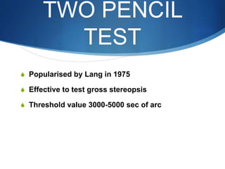 TWO PENCIL
TEST
S Popularised by Lang in 1975
S Effective to test gross stereopsis
S Threshold value 3000-5000 sec of arc
 