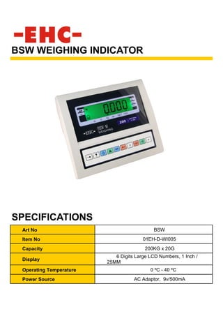 Art No BSW
Item No 01EH-D-WI005
Capacity 200KG x 20G
Display
6 Digits Large LCD Numbers, 1 Inch /
25MM
Operating Temperature 0 ºC - 40 ºC
Power Source AC Adaptor, 9v/500mA
BSW WEIGHING INDICATOR
SPECIFICATIONS
 