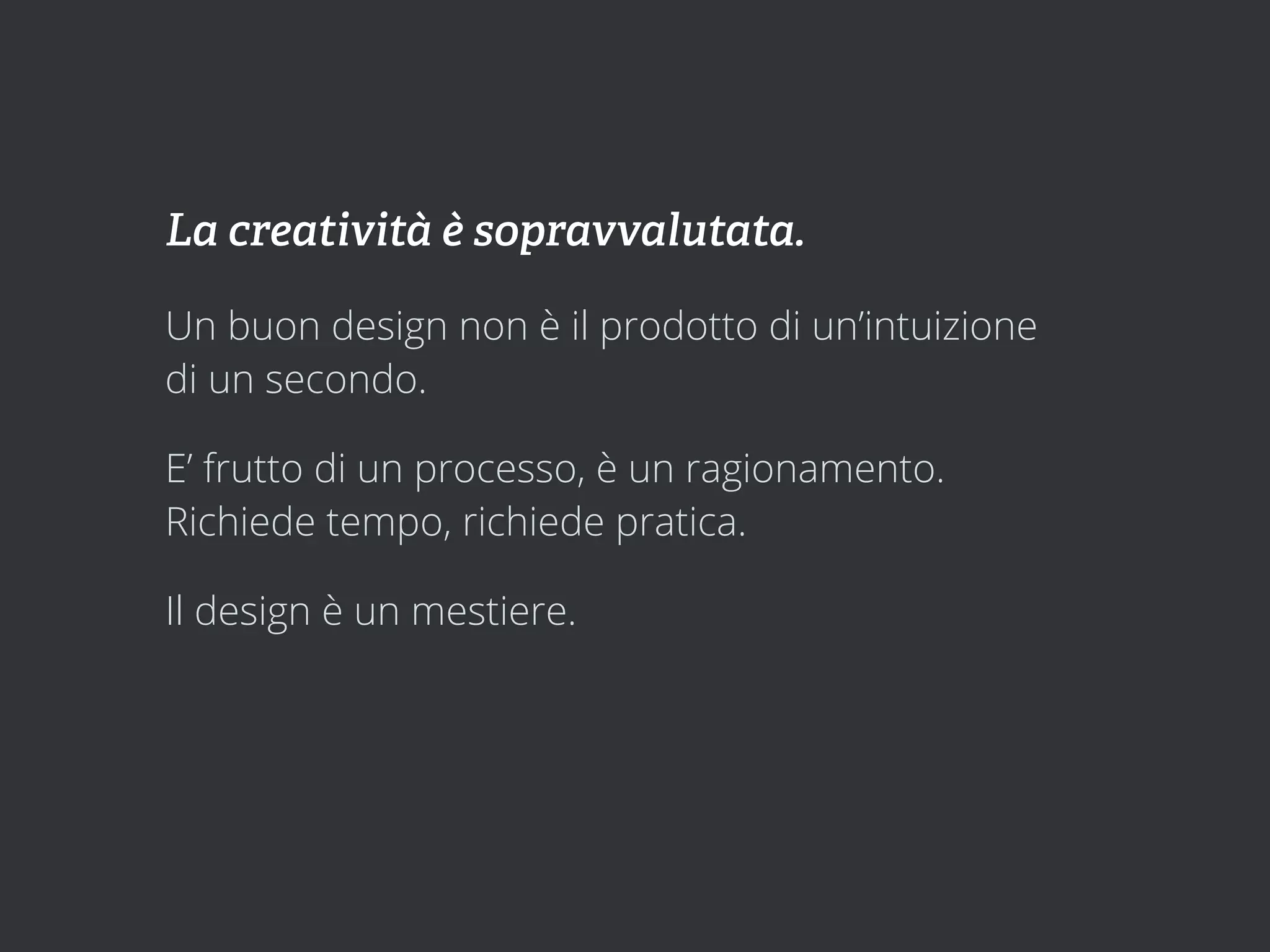 La creatività è sopravvalutata.

Un buon design non è il prodotto di un’intuizione
di un secondo.

E’ frutto di un processo, è un ragionamento.
Richiede tempo, richiede pratica.

Il design è un mestiere.
 