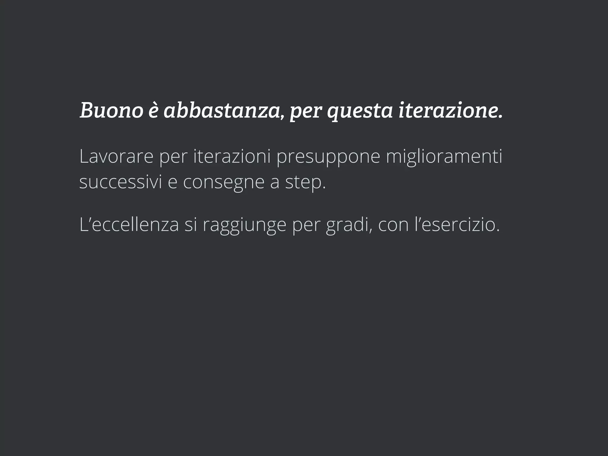 Buono è abbastanza, per questa iterazione.

Lavorare per iterazioni presuppone miglioramenti
successivi e consegne a step.

L’eccellenza si raggiunge per gradi, con l’esercizio.
 