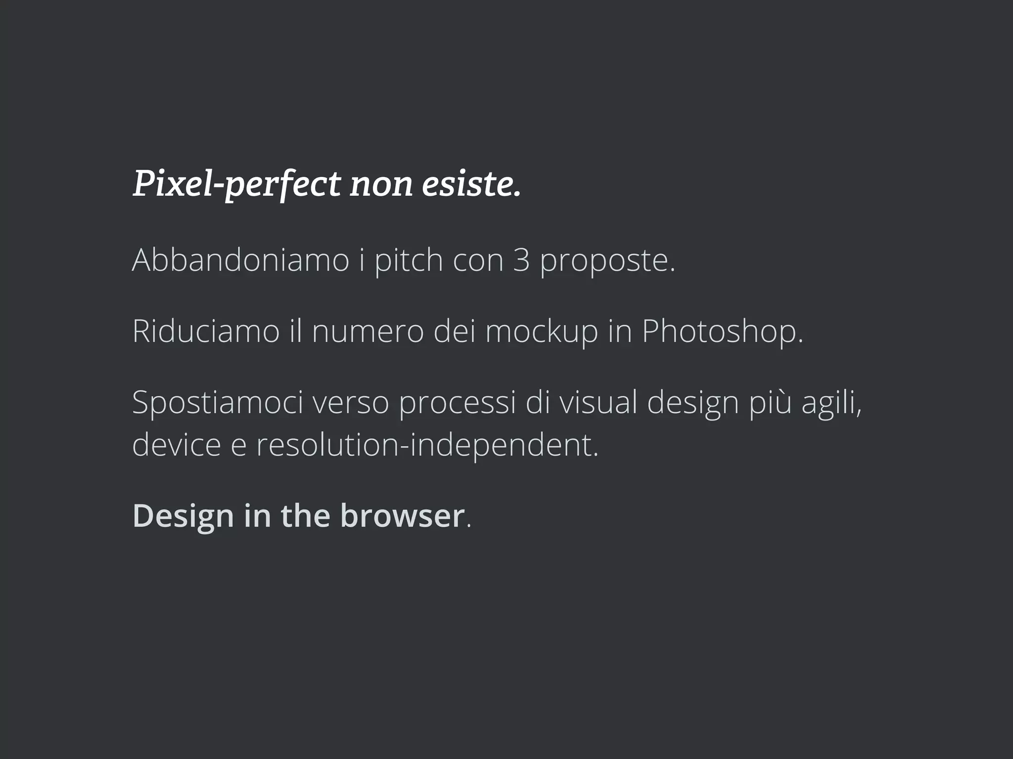 Pixel-perfect non esiste.

Abbandoniamo i pitch con 3 proposte.

Riduciamo il numero dei mockup in Photoshop.

Spostiamoci verso processi di visual design più agili,
device e resolution-independent.

Design in the browser.
 