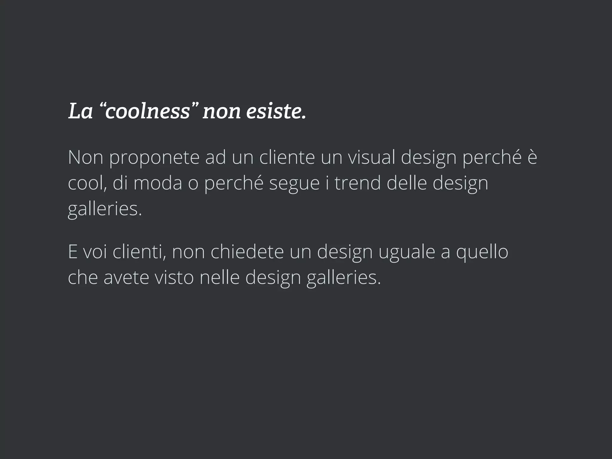 La “coolness” non esiste.

Non proponete ad un cliente un visual design perché è
cool, di moda o perché segue i trend delle design
galleries.

E voi clienti, non chiedete un design uguale a quello
che avete visto nelle design galleries.
 