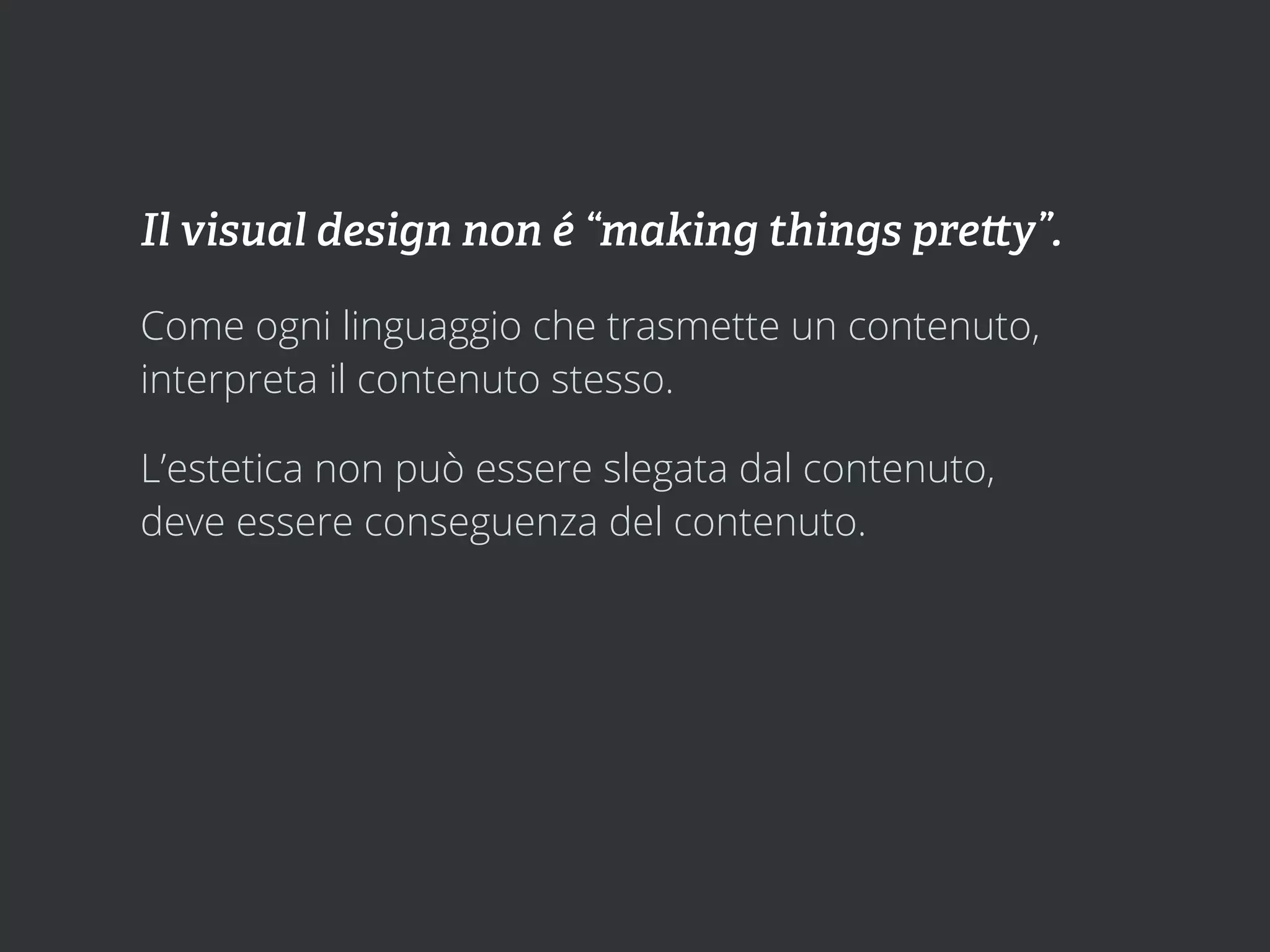 Il visual design non é “making things pre y”.

Come ogni linguaggio che trasmette un contenuto,
interpreta il contenuto stesso.

L’estetica non può essere slegata dal contenuto,
deve essere conseguenza del contenuto.
 