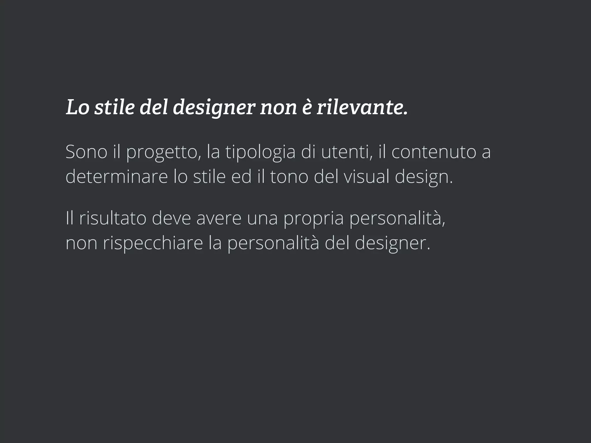 Lo stile del designer non è rilevante.

Sono il progetto, la tipologia di utenti, il contenuto a
determinare lo stile ed il tono del visual design.

Il risultato deve avere una propria personalità,
non rispecchiare la personalità del designer.
 