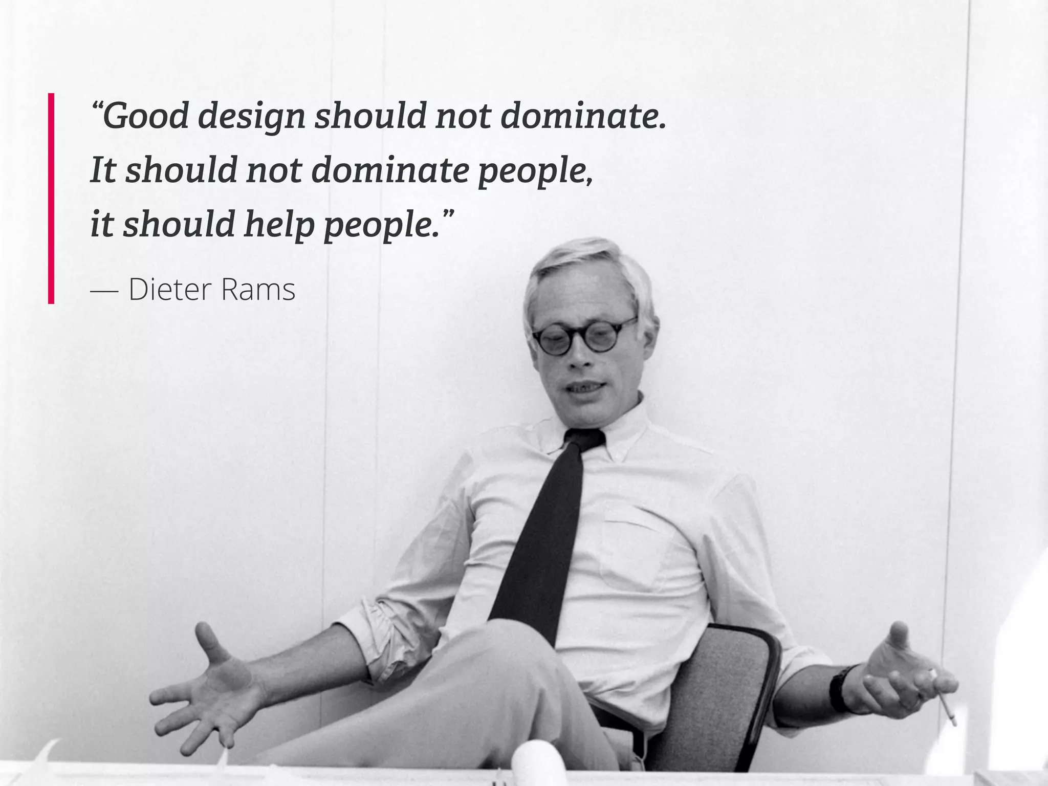“Good design should not dominate.
It should not dominate people,
it should help people.”
— Dieter Rams
 