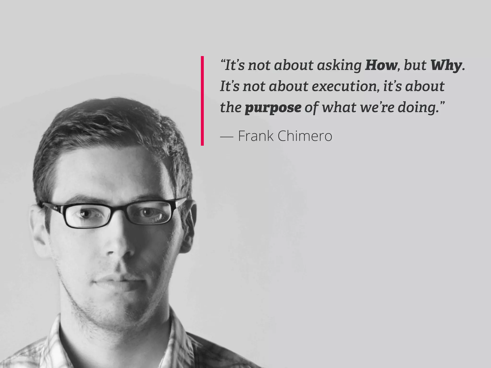 “It’s not about asking How, but Why.
It’s not about execution, it’s about
the purpose of what we’re doing.”

— Frank Chimero
 