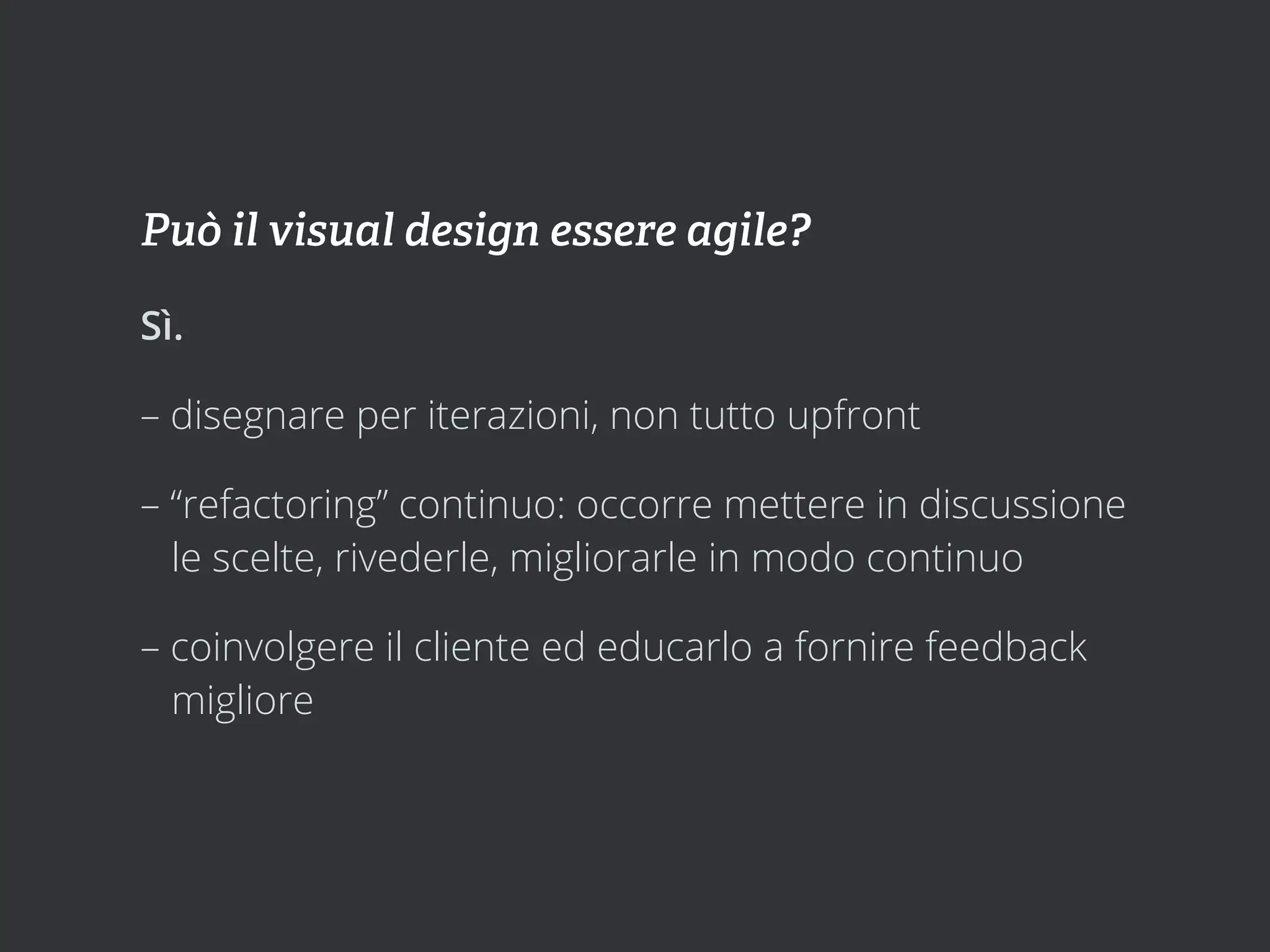 Può il visual design essere agile?

Sì.

– disegnare per iterazioni, non tutto upfront

– “refactoring” continuo: occorre mettere in discussione
  le scelte, rivederle, migliorarle in modo continuo

– coinvolgere il cliente ed educarlo a fornire feedback
  migliore
 
