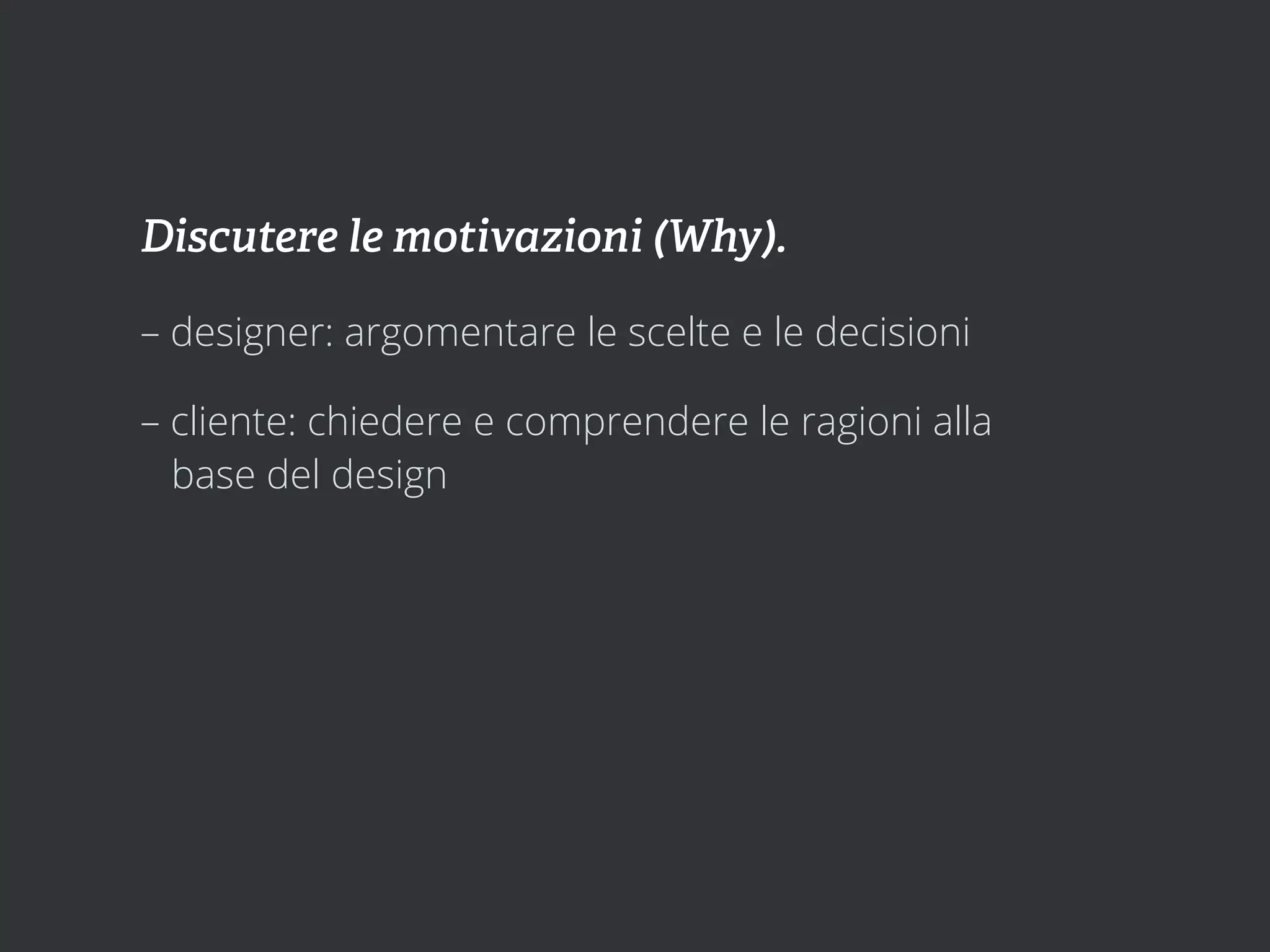 Discutere le motivazioni (Why).

– designer: argomentare le scelte e le decisioni

– cliente: chiedere e comprendere le ragioni alla
  base del design
 