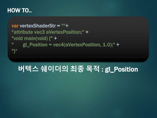 HOW TO..
var vertexShaderStr = ""+
"attribute vec3 aVertexPosition;" +
"void main(void) {" +
" gl_Position = vec4(aVertexPosition, 1.0);" +
"}“
버텍스 쉐이더의 최종 목적 : gl_Position
 