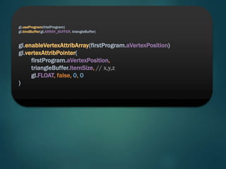 gl.useProgram(fristProgram)
gl.bindBuffer(gl.ARRAY_BUFFER, triangleBuffer)
gl.enableVertexAttribArray(firstProgram.aVertexPosition)
gl.vertexAttribPointer(
firstProgram.aVertexPosition,
triangleBuffer.itemSize, // x,y,z
gl.FLOAT, false, 0, 0
)
 
