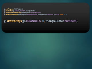 gl.useProgram(fristProgram)
gl.bindBuffer(gl.ARRAY_BUFFER, triangleBuffer)
gl.enableVertexAttribArray(firstProgram.aVertexPosition)
gl.vertexAttribPointer(firstProgram.aVertexPosition, triangleBuffer.itemSize, gl.FLOAT, false, 0, 0)
gl.drawArrays(gl.TRIANGLES, 0, triangleBuffer.numItem)
 