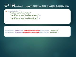 유니폼(uniform) Draw가 진행되는 동안 상수처럼 유지되는 변수
var vertexShaderStr = "" +
"attribute vec3 aVertexPosition;" +
"uniform vec3 uRotation;" +
"uniform vec3 uPosition;" +
…
firstProgram.uRotation = gl.getUniformLocation(firstProgram, "uRotation");
firstProgram.uPosition = gl.getUniformLocation(firstProgram, "uPosition");
 