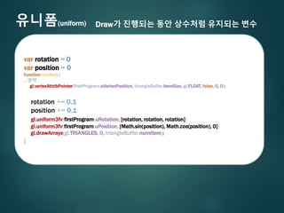 유니폼(uniform) Draw가 진행되는 동안 상수처럼 유지되는 변수
var rotation = 0
var position = 0
function render() {
.. 생략
gl.vertexAttribPointer(firstProgram.aVertexPosition, triangleBuffer.itemSize, gl.FLOAT, false, 0, 0);
rotation += 0.1
position += 0.1
gl.uniform3fv(firstProgram.uRotation, [rotation, rotation, rotation])
gl.uniform3fv(firstProgram.uPosition, [Math.sin(position), Math.cos(position), 0])
gl.drawArrays(gl.TRIANGLES, 0, triangleBuffer.numItem);
}
 