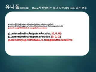 유니폼(uniform) Draw가 진행되는 동안 상수처럼 유지되는 변수
gl.uniform3fv(firstProgram.uRotation, [rotation, rotation, rotation])
gl.uniform3fv(firstProgram.uPosition, [Math.sin(position), Math.cos(position), 0])
gl.drawArrays(gl.TRIANGLES, 0, triangleBuffer.numItem);
gl.uniform3fv(firstProgram.uRotation, [0, 0, 0])
gl.uniform3fv(firstProgram.uPosition, [0, 0, 0])
gl.drawArrays(gl.TRIANGLES, 0, triangleBuffer.numItem);
 