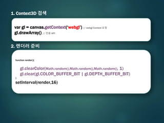 1. Context3D 검색
2. 렌더러 준비
var gl = canvas.getContext(‘webgl’) // webgl Context 요청
gl.drawArray() // 전용 API
function render(){
gl.clearColor(Math.random(),Math.random(),Math.random(), 1)
gl.clear(gl.COLOR_BUFFER_BIT | gl.DEPTH_BUFFER_BIT)
}
setInterval(render,16)
 