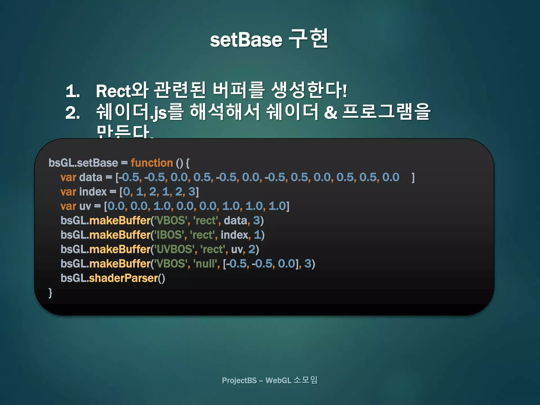 ProjectBS – WebGL 소모임
setBase 구현
1. Rect와 관련된 버퍼를 생성한다!
2. 쉐이더.js를 해석해서 쉐이더 & 프로그램을
만든다.
bsGL.setBase = function () {
var data = [-0.5, -0.5, 0.0, 0.5, -0.5, 0.0, -0.5, 0.5, 0.0, 0.5, 0.5, 0.0 ]
var index = [0, 1, 2, 1, 2, 3]
var uv = [0.0, 0.0, 1.0, 0.0, 0.0, 1.0, 1.0, 1.0]
bsGL.makeBuffer('VBOS', 'rect', data, 3)
bsGL.makeBuffer('IBOS', 'rect', index, 1)
bsGL.makeBuffer('UVBOS', 'rect', uv, 2)
bsGL.makeBuffer('VBOS', 'null', [-0.5, -0.5, 0.0], 3)
bsGL.shaderParser()
}
 
