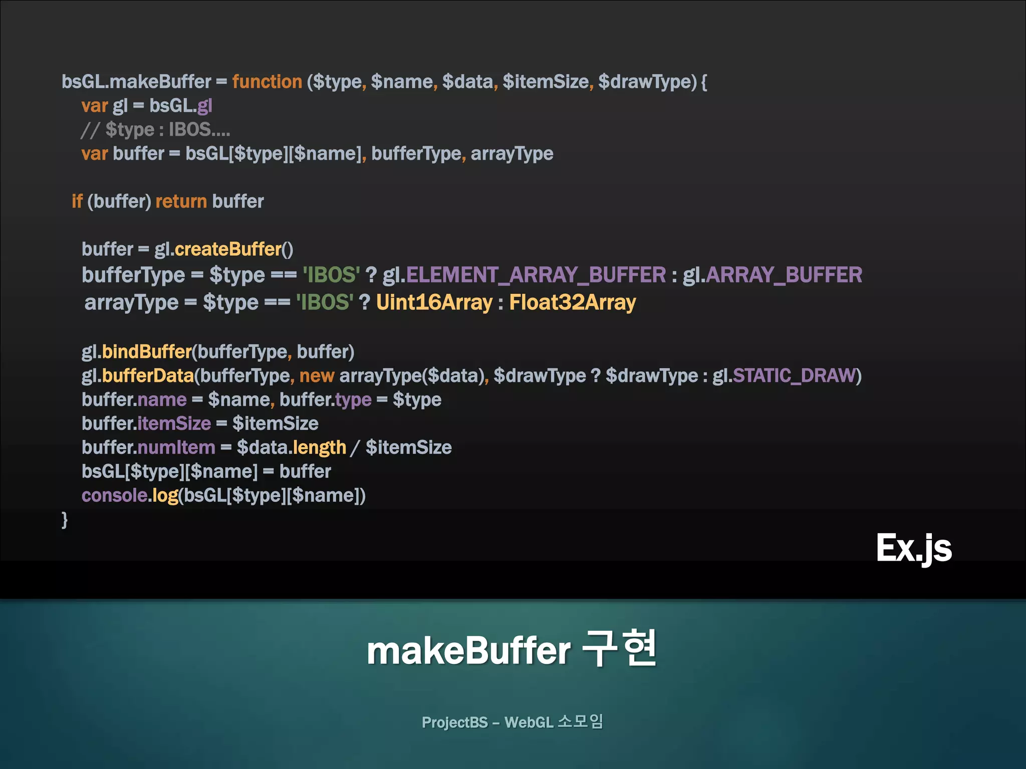 ProjectBS – WebGL 소모임
makeBuffer 구현
bsGL.makeBuffer = function ($type, $name, $data, $itemSize, $drawType) {
var gl = bsGL.gl
// $type : IBOS….
var buffer = bsGL[$type][$name], bufferType, arrayType
if (buffer) return buffer
buffer = gl.createBuffer()
bufferType = $type == 'IBOS' ? gl.ELEMENT_ARRAY_BUFFER : gl.ARRAY_BUFFER
arrayType = $type == 'IBOS' ? Uint16Array : Float32Array
gl.bindBuffer(bufferType, buffer)
gl.bufferData(bufferType, new arrayType($data), $drawType ? $drawType : gl.STATIC_DRAW)
buffer.name = $name, buffer.type = $type
buffer.itemSize = $itemSize
buffer.numItem = $data.length / $itemSize
bsGL[$type][$name] = buffer
console.log(bsGL[$type][$name])
}
Ex.js
 