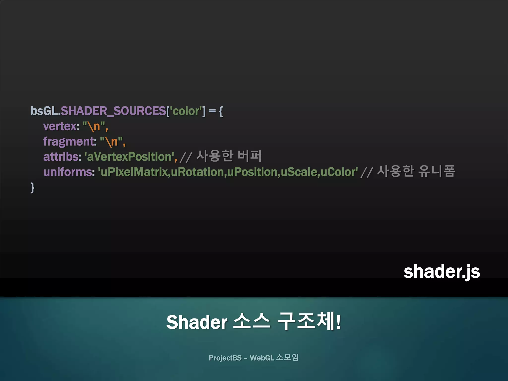 ProjectBS – WebGL 소모임
Shader 소스 구조체!
bsGL.SHADER_SOURCES['color'] = {
vertex: "n",
fragment: "n",
attribs: 'aVertexPosition', // 사용한 버퍼
uniforms: 'uPixelMatrix,uRotation,uPosition,uScale,uColor' // 사용한 유니폼
}
shader.js
 