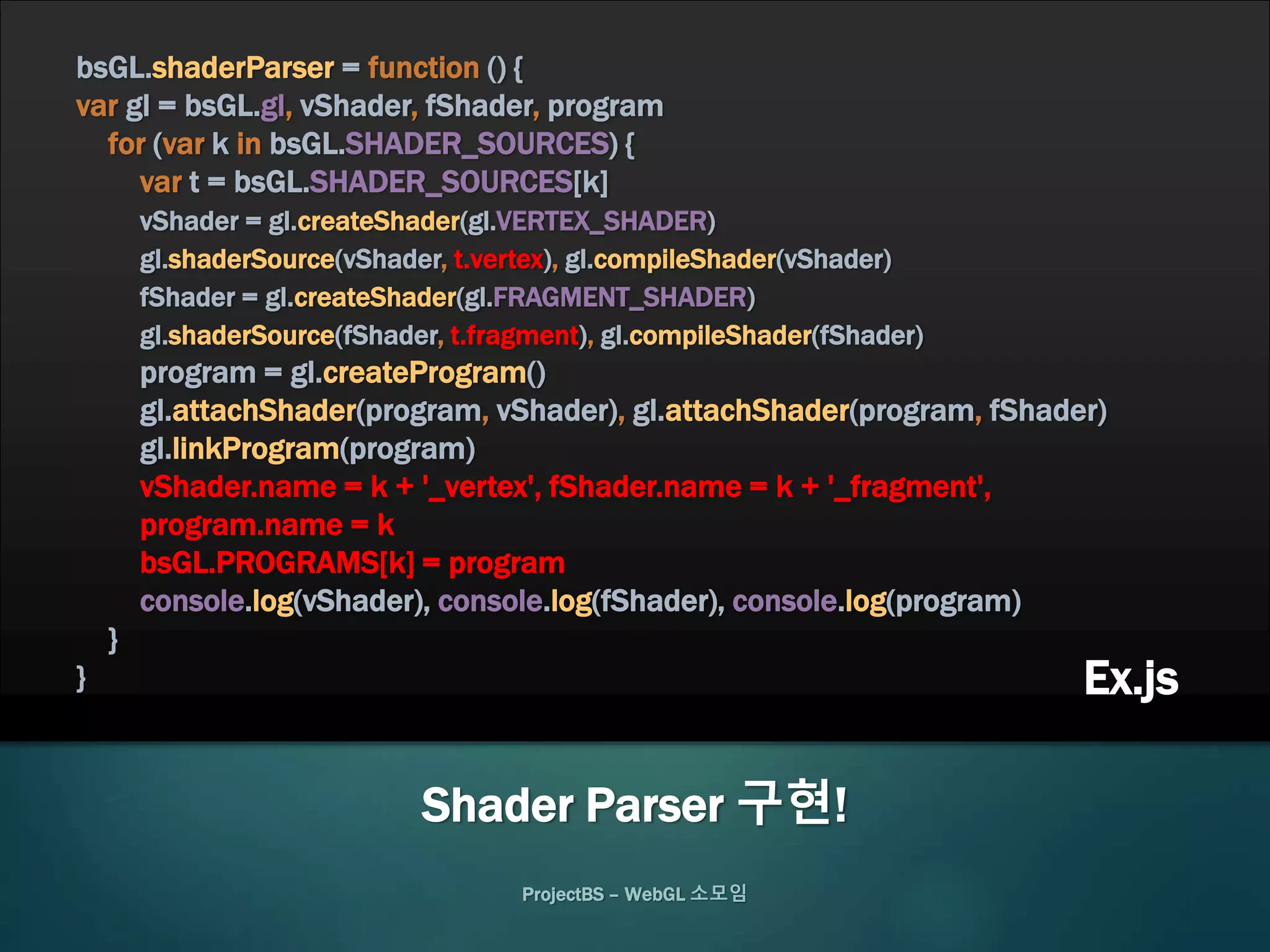 ProjectBS – WebGL 소모임
Shader Parser 구현!
bsGL.shaderParser = function () {
var gl = bsGL.gl, vShader, fShader, program
for (var k in bsGL.SHADER_SOURCES) {
var t = bsGL.SHADER_SOURCES[k]
vShader = gl.createShader(gl.VERTEX_SHADER)
gl.shaderSource(vShader, t.vertex), gl.compileShader(vShader)
fShader = gl.createShader(gl.FRAGMENT_SHADER)
gl.shaderSource(fShader, t.fragment), gl.compileShader(fShader)
program = gl.createProgram()
gl.attachShader(program, vShader), gl.attachShader(program, fShader)
gl.linkProgram(program)
vShader.name = k + '_vertex', fShader.name = k + '_fragment',
program.name = k
bsGL.PROGRAMS[k] = program
console.log(vShader), console.log(fShader), console.log(program)
}
} Ex.js
 