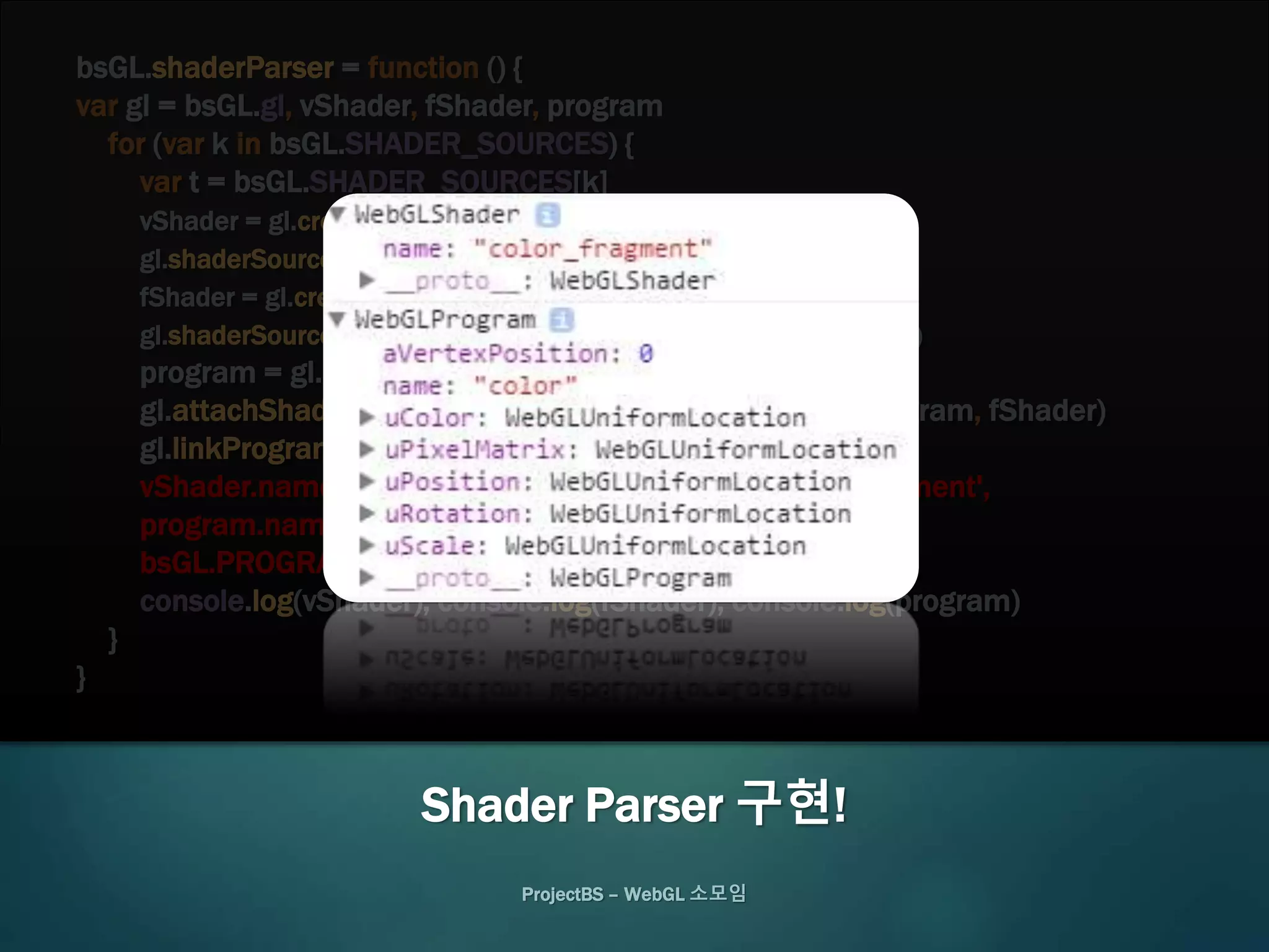 bsGL.shaderParser = function () {
var gl = bsGL.gl, vShader, fShader, program
for (var k in bsGL.SHADER_SOURCES) {
var t = bsGL.SHADER_SOURCES[k]
vShader = gl.createShader(gl.VERTEX_SHADER)
gl.shaderSource(vShader, t.vertex), gl.compileShader(vShader)
fShader = gl.createShader(gl.FRAGMENT_SHADER)
gl.shaderSource(fShader, t.fragment), gl.compileShader(fShader)
program = gl.createProgram()
gl.attachShader(program, vShader), gl.attachShader(program, fShader)
gl.linkProgram(program)
vShader.name = k + '_vertex', fShader.name = k + '_fragment',
program.name = k
bsGL.PROGRAMS[k] = program
console.log(vShader), console.log(fShader), console.log(program)
}
}
ProjectBS – WebGL 소모임
Shader Parser 구현!
 