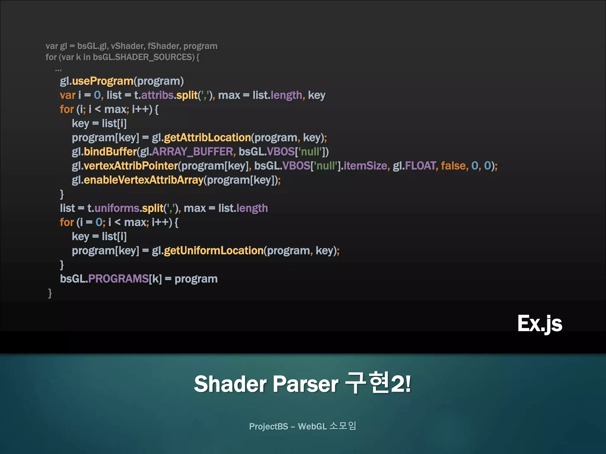 var gl = bsGL.gl, vShader, fShader, program
for (var k in bsGL.SHADER_SOURCES) {
…
gl.useProgram(program)
var i = 0, list = t.attribs.split(','), max = list.length, key
for (i; i < max; i++) {
key = list[i]
program[key] = gl.getAttribLocation(program, key);
gl.bindBuffer(gl.ARRAY_BUFFER, bsGL.VBOS['null'])
gl.vertexAttribPointer(program[key], bsGL.VBOS['null'].itemSize, gl.FLOAT, false, 0, 0);
gl.enableVertexAttribArray(program[key]);
}
list = t.uniforms.split(','), max = list.length
for (i = 0; i < max; i++) {
key = list[i]
program[key] = gl.getUniformLocation(program, key);
}
bsGL.PROGRAMS[k] = program
}
ProjectBS – WebGL 소모임
Shader Parser 구현2!
Ex.js
 