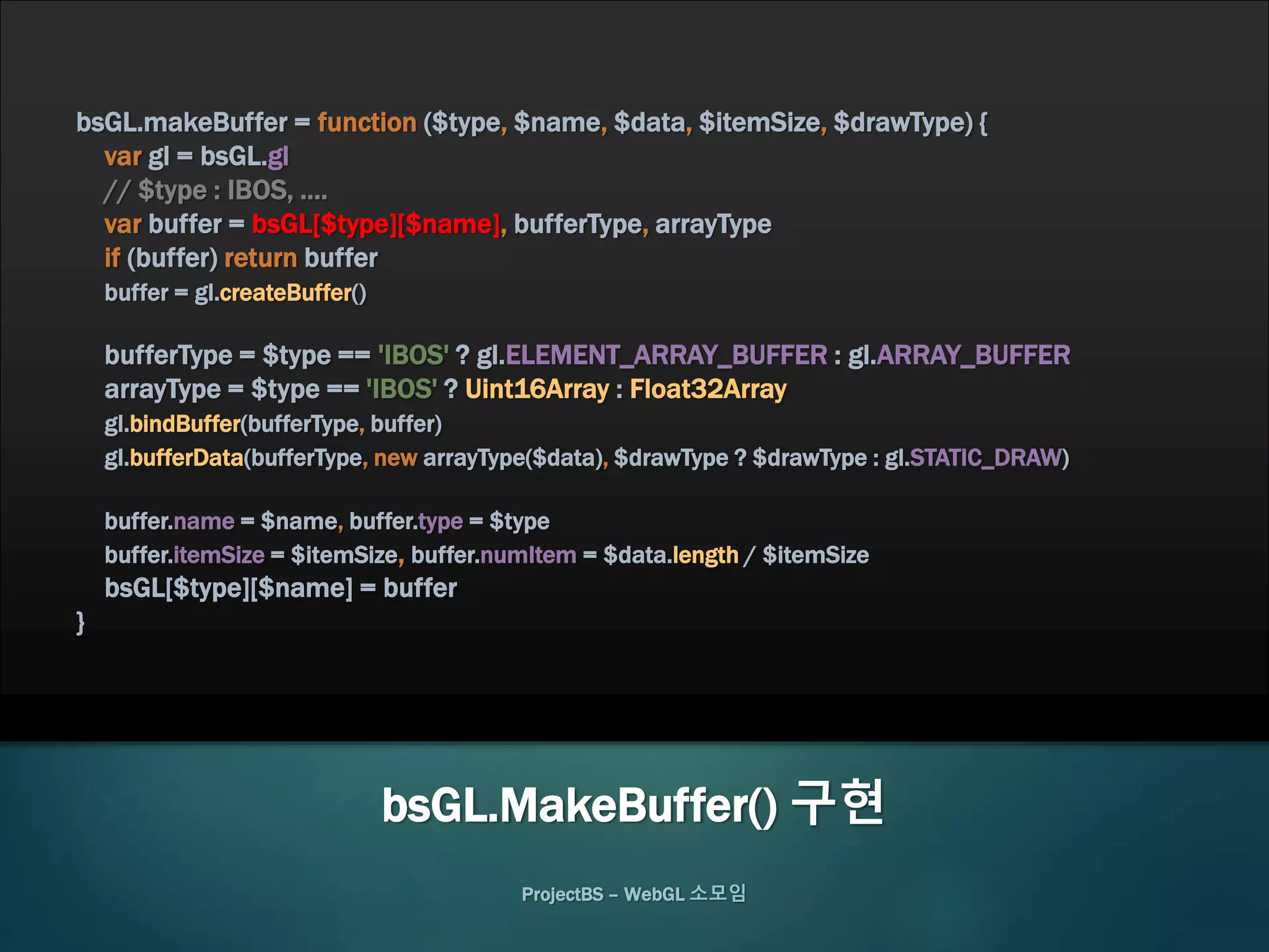 bsGL.makeBuffer = function ($type, $name, $data, $itemSize, $drawType) {
var gl = bsGL.gl
// $type : IBOS, ....
var buffer = bsGL[$type][$name], bufferType, arrayType
if (buffer) return buffer
buffer = gl.createBuffer()
bufferType = $type == 'IBOS' ? gl.ELEMENT_ARRAY_BUFFER : gl.ARRAY_BUFFER
arrayType = $type == 'IBOS' ? Uint16Array : Float32Array
gl.bindBuffer(bufferType, buffer)
gl.bufferData(bufferType, new arrayType($data), $drawType ? $drawType : gl.STATIC_DRAW)
buffer.name = $name, buffer.type = $type
buffer.itemSize = $itemSize, buffer.numItem = $data.length / $itemSize
bsGL[$type][$name] = buffer
}
ProjectBS – WebGL 소모임
bsGL.MakeBuffer() 구현
 