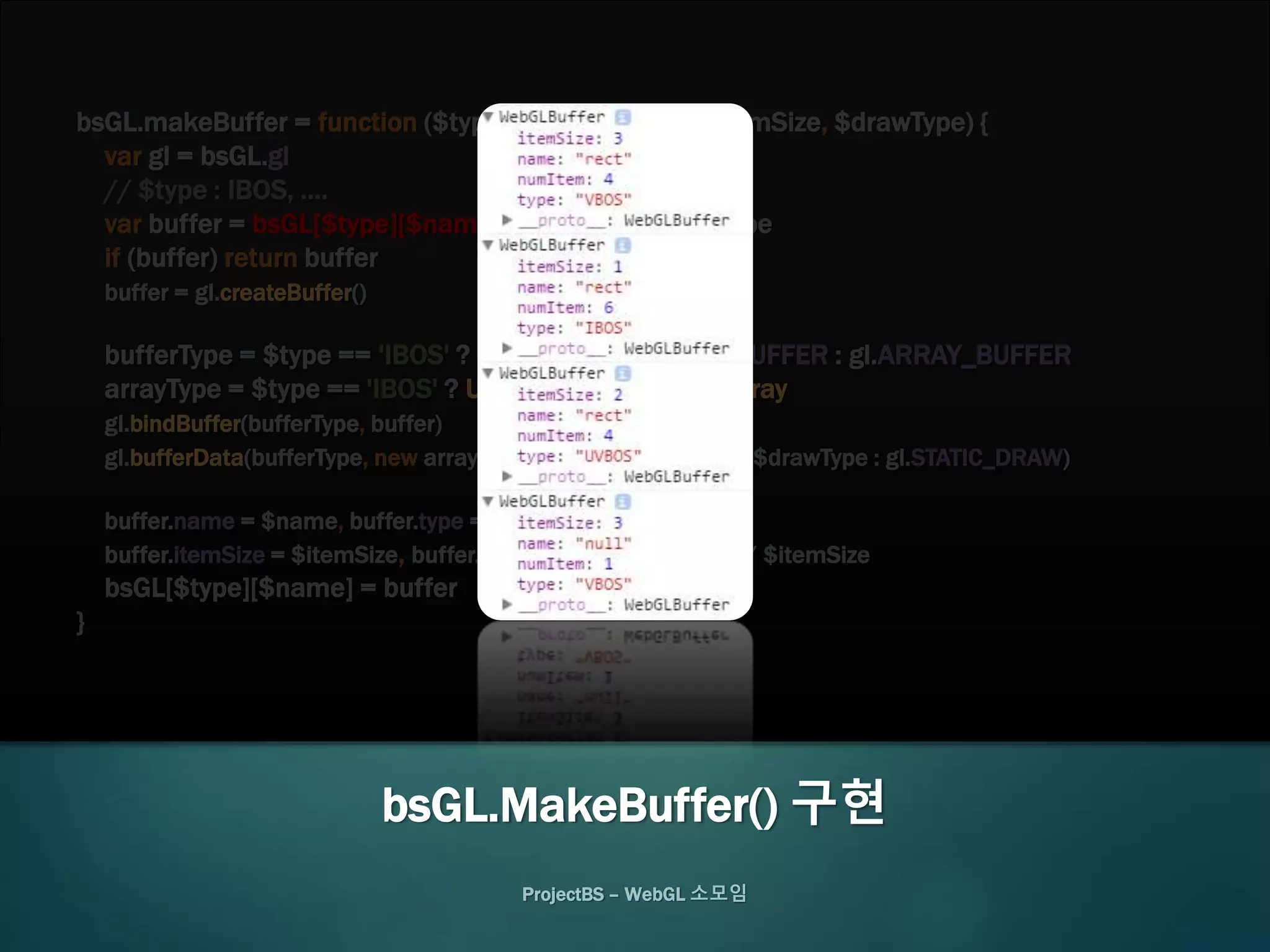 bsGL.makeBuffer = function ($type, $name, $data, $itemSize, $drawType) {
var gl = bsGL.gl
// $type : IBOS, ....
var buffer = bsGL[$type][$name], bufferType, arrayType
if (buffer) return buffer
buffer = gl.createBuffer()
bufferType = $type == 'IBOS' ? gl.ELEMENT_ARRAY_BUFFER : gl.ARRAY_BUFFER
arrayType = $type == 'IBOS' ? Uint16Array : Float32Array
gl.bindBuffer(bufferType, buffer)
gl.bufferData(bufferType, new arrayType($data), $drawType ? $drawType : gl.STATIC_DRAW)
buffer.name = $name, buffer.type = $type
buffer.itemSize = $itemSize, buffer.numItem = $data.length / $itemSize
bsGL[$type][$name] = buffer
}
ProjectBS – WebGL 소모임
bsGL.MakeBuffer() 구현
 
