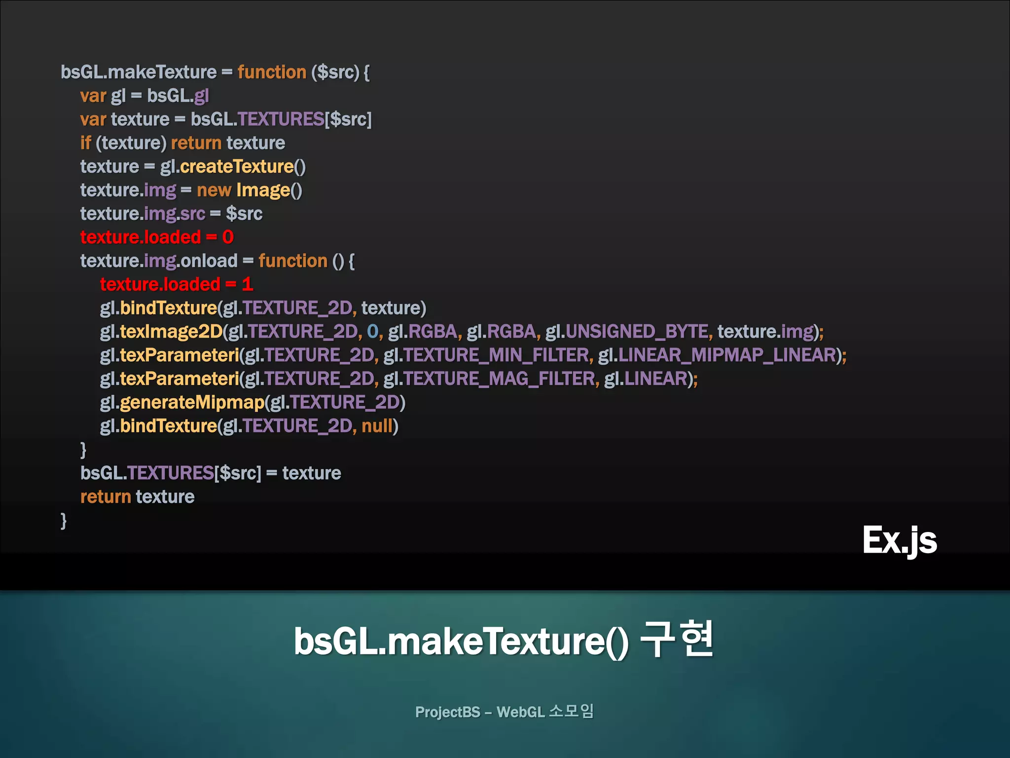 bsGL.makeTexture = function ($src) {
var gl = bsGL.gl
var texture = bsGL.TEXTURES[$src]
if (texture) return texture
texture = gl.createTexture()
texture.img = new Image()
texture.img.src = $src
texture.loaded = 0
texture.img.onload = function () {
texture.loaded = 1
gl.bindTexture(gl.TEXTURE_2D, texture)
gl.texImage2D(gl.TEXTURE_2D, 0, gl.RGBA, gl.RGBA, gl.UNSIGNED_BYTE, texture.img);
gl.texParameteri(gl.TEXTURE_2D, gl.TEXTURE_MIN_FILTER, gl.LINEAR_MIPMAP_LINEAR);
gl.texParameteri(gl.TEXTURE_2D, gl.TEXTURE_MAG_FILTER, gl.LINEAR);
gl.generateMipmap(gl.TEXTURE_2D)
gl.bindTexture(gl.TEXTURE_2D, null)
}
bsGL.TEXTURES[$src] = texture
return texture
}
ProjectBS – WebGL 소모임
bsGL.makeTexture() 구현
Ex.js
 