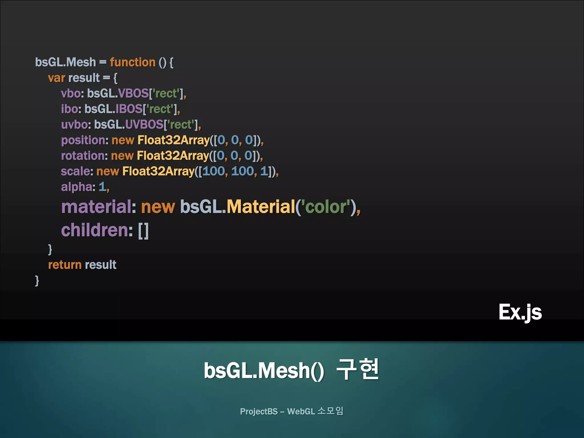 bsGL.Mesh = function () {
var result = {
vbo: bsGL.VBOS['rect'],
ibo: bsGL.IBOS['rect'],
uvbo: bsGL.UVBOS['rect'],
position: new Float32Array([0, 0, 0]),
rotation: new Float32Array([0, 0, 0]),
scale: new Float32Array([100, 100, 1]),
alpha: 1,
material: new bsGL.Material('color'),
children: []
}
return result
}
ProjectBS – WebGL 소모임
bsGL.Mesh() 구현
Ex.js
 