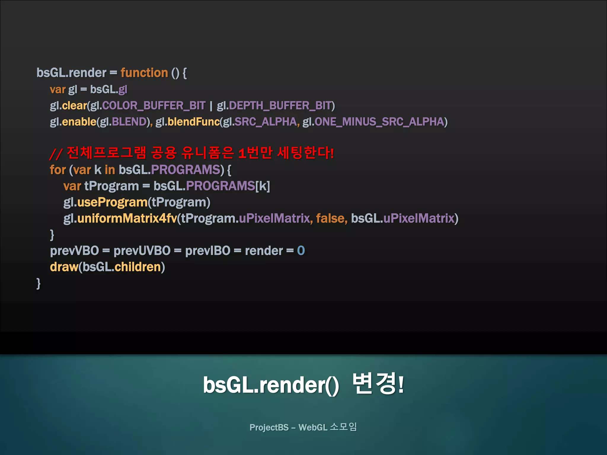 ProjectBS – WebGL 소모임
bsGL.render = function () {
var gl = bsGL.gl
gl.clear(gl.COLOR_BUFFER_BIT | gl.DEPTH_BUFFER_BIT)
gl.enable(gl.BLEND), gl.blendFunc(gl.SRC_ALPHA, gl.ONE_MINUS_SRC_ALPHA)
// 전체프로그램 공용 유니폼은 1번만 세팅한다!
for (var k in bsGL.PROGRAMS) {
var tProgram = bsGL.PROGRAMS[k]
gl.useProgram(tProgram)
gl.uniformMatrix4fv(tProgram.uPixelMatrix, false, bsGL.uPixelMatrix)
}
prevVBO = prevUVBO = prevIBO = render = 0
draw(bsGL.children)
}
bsGL.render() 변경!
 