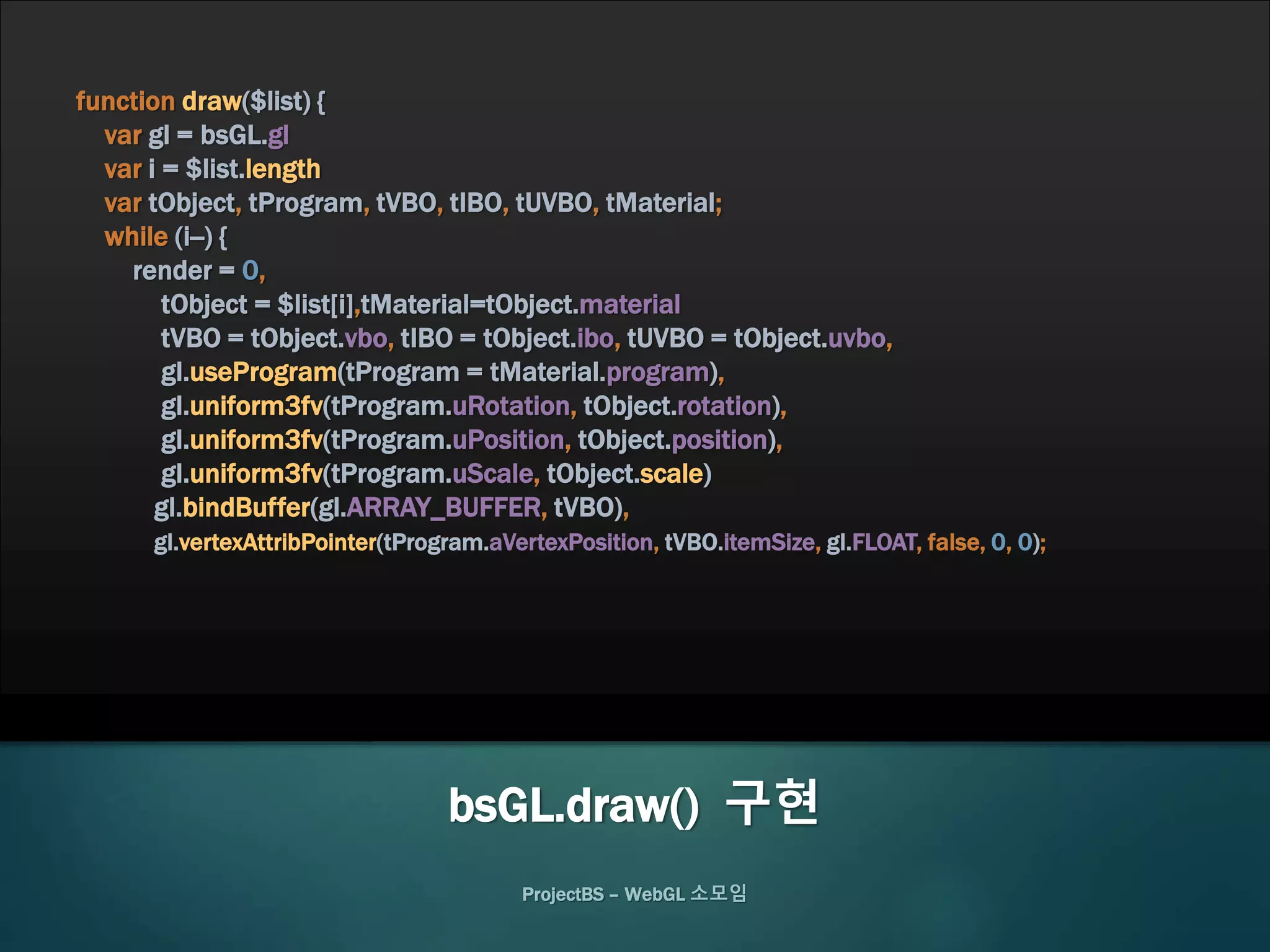 ProjectBS – WebGL 소모임
function draw($list) {
var gl = bsGL.gl
var i = $list.length
var tObject, tProgram, tVBO, tIBO, tUVBO, tMaterial;
while (i--) {
render = 0,
tObject = $list[i],tMaterial=tObject.material
tVBO = tObject.vbo, tIBO = tObject.ibo, tUVBO = tObject.uvbo,
gl.useProgram(tProgram = tMaterial.program),
gl.uniform3fv(tProgram.uRotation, tObject.rotation),
gl.uniform3fv(tProgram.uPosition, tObject.position),
gl.uniform3fv(tProgram.uScale, tObject.scale)
gl.bindBuffer(gl.ARRAY_BUFFER, tVBO),
gl.vertexAttribPointer(tProgram.aVertexPosition, tVBO.itemSize, gl.FLOAT, false, 0, 0);
bsGL.draw() 구현
 