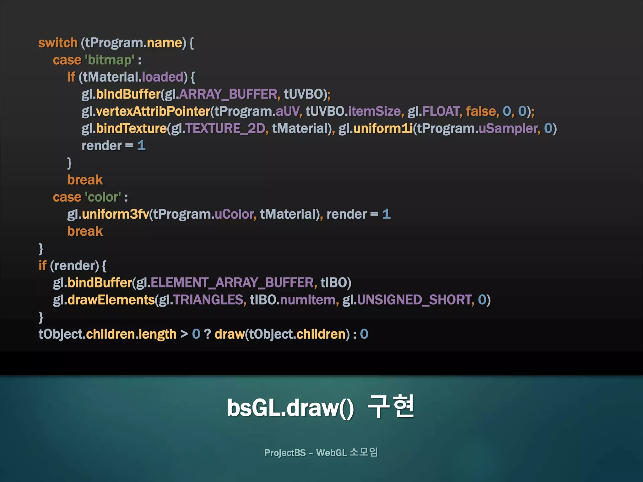 ProjectBS – WebGL 소모임
switch (tProgram.name) {
case 'bitmap' :
if (tMaterial.loaded) {
gl.bindBuffer(gl.ARRAY_BUFFER, tUVBO);
gl.vertexAttribPointer(tProgram.aUV, tUVBO.itemSize, gl.FLOAT, false, 0, 0);
gl.bindTexture(gl.TEXTURE_2D, tMaterial), gl.uniform1i(tProgram.uSampler, 0)
render = 1
}
break
case 'color' :
gl.uniform3fv(tProgram.uColor, tMaterial), render = 1
break
}
if (render) {
gl.bindBuffer(gl.ELEMENT_ARRAY_BUFFER, tIBO)
gl.drawElements(gl.TRIANGLES, tIBO.numItem, gl.UNSIGNED_SHORT, 0)
}
tObject.children.length > 0 ? draw(tObject.children) : 0
bsGL.draw() 구현
 