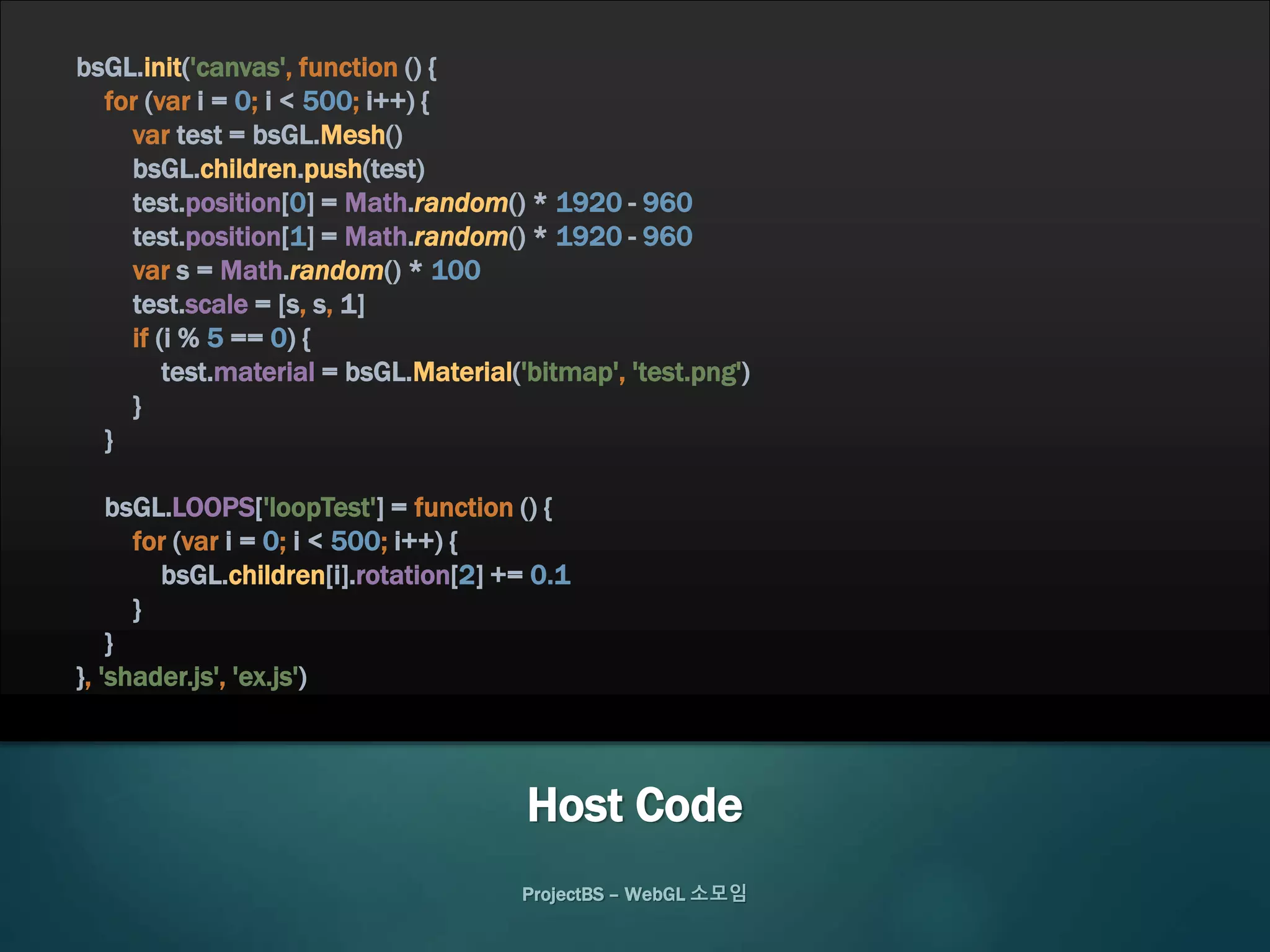 ProjectBS – WebGL 소모임
bsGL.init('canvas', function () {
for (var i = 0; i < 500; i++) {
var test = bsGL.Mesh()
bsGL.children.push(test)
test.position[0] = Math.random() * 1920 - 960
test.position[1] = Math.random() * 1920 - 960
var s = Math.random() * 100
test.scale = [s, s, 1]
if (i % 5 == 0) {
test.material = bsGL.Material('bitmap', 'test.png')
}
}
bsGL.LOOPS['loopTest'] = function () {
for (var i = 0; i < 500; i++) {
bsGL.children[i].rotation[2] += 0.1
}
}
}, 'shader.js', 'ex.js')
Host Code
 