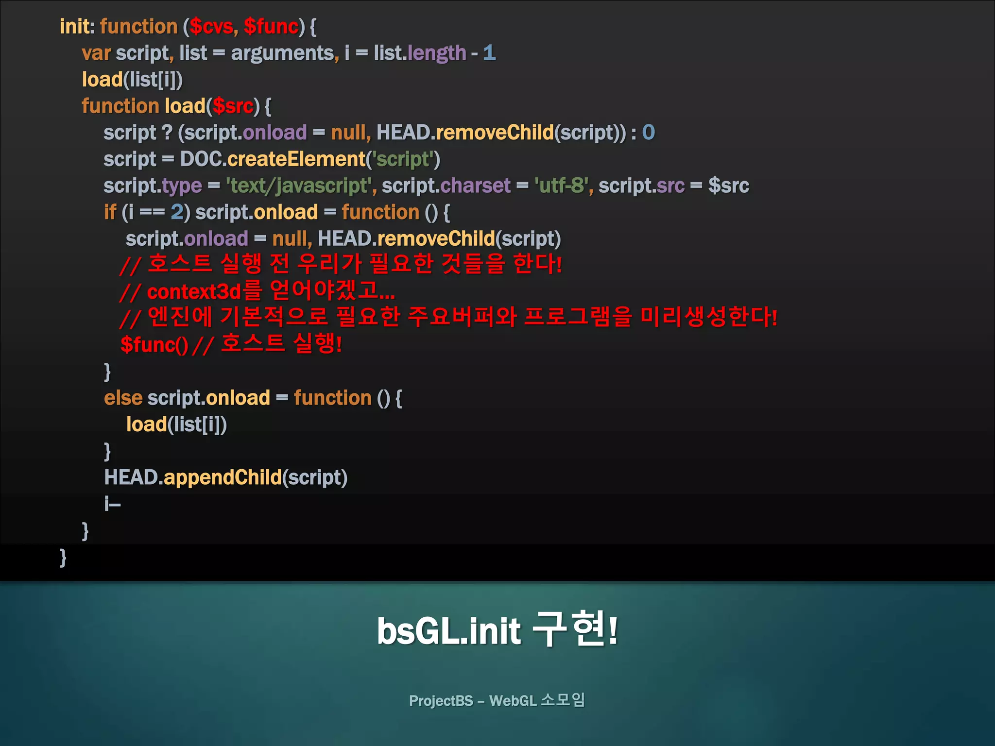 ProjectBS – WebGL 소모임
bsGL.init 구현!
init: function ($cvs, $func) {
var script, list = arguments, i = list.length - 1
load(list[i])
function load($src) {
script ? (script.onload = null, HEAD.removeChild(script)) : 0
script = DOC.createElement('script')
script.type = 'text/javascript', script.charset = 'utf-8', script.src = $src
if (i == 2) script.onload = function () {
script.onload = null, HEAD.removeChild(script)
// 호스트 실행 전 우리가 필요한 것들을 한다!
// context3d를 얻어야겠고…
// 엔진에 기본적으로 필요한 주요버퍼와 프로그램을 미리생성한다!
$func() // 호스트 실행!
}
else script.onload = function () {
load(list[i])
}
HEAD.appendChild(script)
i--
}
}
 