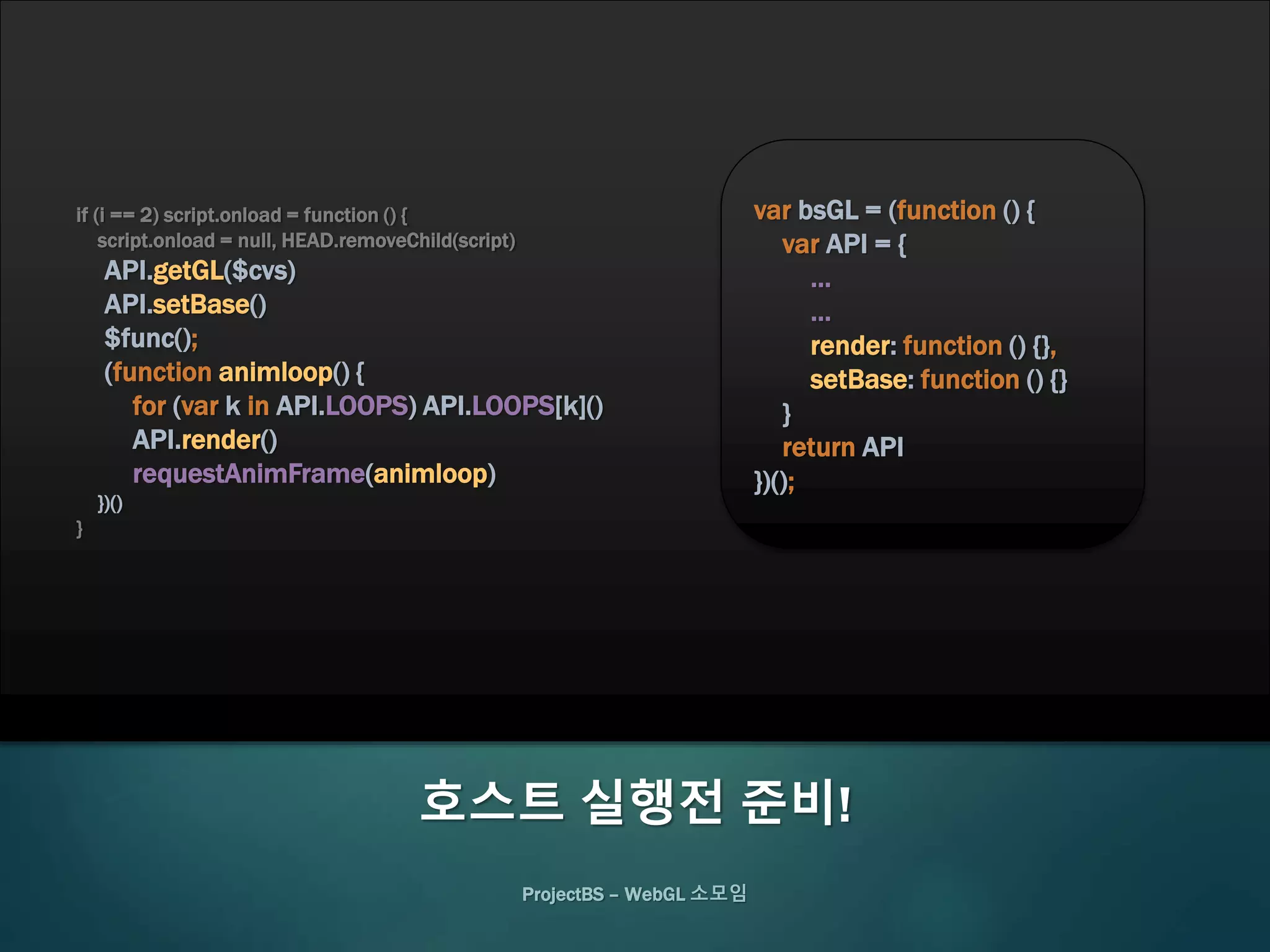 ProjectBS – WebGL 소모임
호스트 실행전 준비!
if (i == 2) script.onload = function () {
script.onload = null, HEAD.removeChild(script)
API.getGL($cvs)
API.setBase()
$func();
(function animloop() {
for (var k in API.LOOPS) API.LOOPS[k]()
API.render()
requestAnimFrame(animloop)
})()
}
var bsGL = (function () {
var API = {
…
…
render: function () {},
setBase: function () {}
}
return API
})();
 