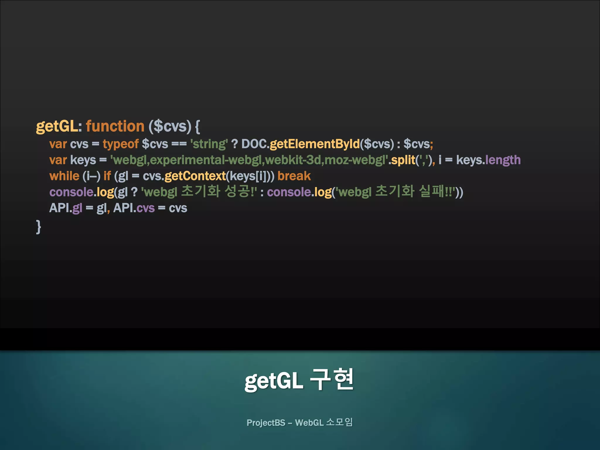 ProjectBS – WebGL 소모임
getGL 구현
getGL: function ($cvs) {
var cvs = typeof $cvs == 'string' ? DOC.getElementById($cvs) : $cvs;
var keys = 'webgl,experimental-webgl,webkit-3d,moz-webgl'.split(','), i = keys.length
while (i--) if (gl = cvs.getContext(keys[i])) break
console.log(gl ? 'webgl 초기화 성공!' : console.log('webgl 초기화 실패!!'))
API.gl = gl, API.cvs = cvs
}
 