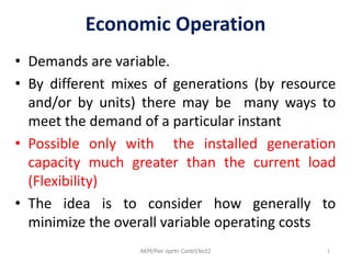 Economic Operation
• Demands are variable.
• By different mixes of generations (by resource
and/or by units) there may be many ways to
meet the demand of a particular instant
• Possible only with the installed generation
capacity much greater than the current load
(Flexibility)
• The idea is to consider how generally to
minimize the overall variable operating costs
1
AKM/Pwr oprtn Contrl/lect2
 