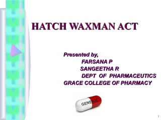 1
HATCH WAXMAN ACTHATCH WAXMAN ACT
Presented by,Presented by,
FARSANA PFARSANA P
SANGEETHA RSANGEETHA R
DEPT OF PHARMACEUTICSDEPT OF PHARMACEUTICS
GRACE COLLEGE OF PHARMACYGRACE COLLEGE OF PHARMACY
 