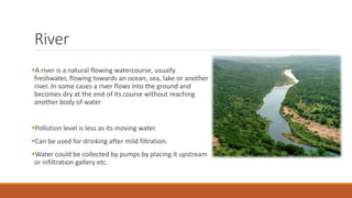 River
A river is a natural flowing watercourse, usually
freshwater, flowing towards an ocean, sea, lake or another
river. In some cases a river flows into the ground and
becomes dry at the end of its course without reaching
another body of water
Pollution level is less as its moving water.
Can be used for drinking after mild filtration.
Water could be collected by pumps by placing it upstream
or infiltration gallery etc.
 