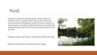 Pond
A pond is a body of standing water, either natural or
artificial, that is usually smaller than a lake. They may
arise naturally in floodplains as part of a river system, or
they may be somewhat isolated depressions Usually they
contain shallow water with marsh and aquatic plants and
animals.
Stagnant water and impure. Cannot be used for drinking
Need harsh filtration to be fit for water supply.
 