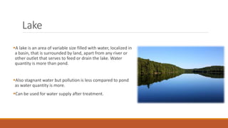 Lake
A lake is an area of variable size filled with water, localized in
a basin, that is surrounded by land, apart from any river or
other outlet that serves to feed or drain the lake. Water
quantity is more than pond.
Also stagnant water but pollution is less compared to pond
as water quantity is more.
Can be used for water supply after treatment.
 