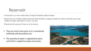 Reservoir
A reservoir is a man-made lake or large freshwater body of water.
Reservoirs are a better option because they provide a supply of water for when naturally occurring
bodies of water, like lakes or rivers, run dry.
Placed at the source of river or in its course.
 They are much more pure as it is maintained
artificially with boundaries etc.
 The quantity of water is regulated by dams
and further supplied via pipes and canals.
 