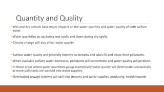 Quantity and Quality
Wet and dry periods have major impacts on the water quantity and water quality of both surface
water.
Water quantities go up during wet spells and down during dry spells.
Climate change will also affect water quality.
Surface water quality will generally improve as streams and lakes fill and dilute their pollutants.
When available surface water decreases, pollutants will concentrate and water quality will go down.
In those areas where water quantities go up dramatically water quality will deteriorate substantially
as more pollutants are washed into water supplies.
Overloaded sewage systems will spill into streams and water supplies, producing health hazards
 