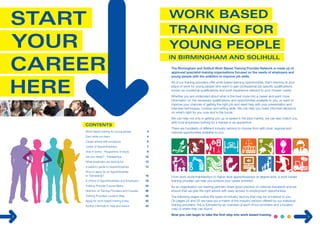 2 
Work based training for young people 3 
Earn while you learn 4 
Career ahead with prospects 6 
Levels of Apprenticeships 7 
How it works - Programme of study 8 
Are you ready? - Traineeships 10 
What employers are looking for 12 
A parent’s guide to Apprenticeships 14 
How to apply for an Apprenticeship 
or Traineeship? 16 
A choice of Apprenticeships and Employers 18 
Training Provider Course Matrix 24 
Directory of Training Providers and Courses 26 
Training Providers Location Map 40 
Apply for work based training today 42 
Further information, help and advice 43 
The Birmingham and Solihull Work Based Training P rovider Network is made up of 
approved specialist-training organisations focused on the needs of employers and 
young people with the ambition to improve job skills. 
All of our training providers offer work based learning opportunities, that’s learning at your 
place of work for young people who want to gain professional job specific qualifications, 
known as vocational qualifications and work experience relevant to your chosen career. 
Whether you are undecided about what is the best route into a career and want more 
information on the necessary qualifications and opportunities available to you, or want to 
improve your chances of getting the right job and need help with your presentation and 
interview techniques, number and writing skills. We can help you make informed decisions 
on what’s right for you now and in the future. 
We can help not only in getting you up to speed in the jobs market, we can also match you 
with local employers looking for a trainee or an apprentice. 
There are hundreds of different industry sectors to choose from with local, regional and 
national opportunities available to you. 
3 
From work study/traineeships to higher level apprenticeships at degree level, a work based 
training provider can help you achieve your career ambition. 
As an organisation our training partners share good practice on national standards and we 
ensure that we give the right advice with easy access to employment opportunities. 
The following pages outline the types of industry sectors that may be of interest to you. 
On pages 24 and 25 we have put a matrix of the industry sectors offered by our individual 
training providers, this is followed by an overview of each of our providers and a location 
map of where they can found. 
Now you can begin to take the first step into work based training. 
 