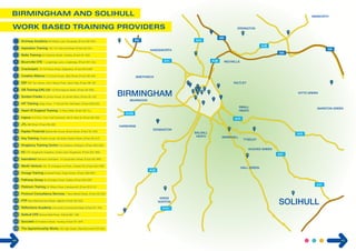 M6 
1 
A34 
23 
15 
2 
12 24 
25 
M5 
handsworth 
SmetHWick 
A41 
28 
BIRMINGHAM 
A456 
HARBORNE 
4 
5 
A38 
6 
7 
9 
erdington 
SALTLEY 
small 
heath 
Tyseley 
A38 
Acocks Green 
10 
11 
13 
14 
16 
minworth 
M6 
17 
18 
19 
EDGBASTON 
20 
nechells 
21 
22 
26 
27 
3 
M6 
kitts green 
A45 
MARSTON green 
A41 
A41 
SOLIHULL 
8 
balsall 
heath 
bearwood 
A45 
sparkhill 
KINGS 
NORTON 
A441 
A38 
HALL Green 
Archway Academy 86 Watery Lane, Bordesley, B’ham B9 4HN 
2 Aspiration Training 125-131 Edmund Street, B’ham B3 2HJ 
3 Bellis Training 60 Frederick Street, Hockley, B’ham B1 3HS 
4 Bournville CFE 1 Longbridge Lane, Longbridge, B’ham B31 2AJ 
5 Crackerjack 78-79 Francis Road, Edgbaston, B’ham B16 8SP 
6 Creative Alliance 213 Scott House, Gibb Street, B’ham B9 4AA 
7 EEF EEF Tec Centre, Unit 3 Nexus Point, Gavin Way, B’ham B6 7AF 
8 GB Training (UK) Ltd 143 Bromsgrove Street, B’ham B5 6RG 
9 Gordon Franks St James House, St James Place, B’ham B7 4JE 
10 HIT Training Kings Court, 17 School Rd, Hall Green, B’ham B28 8JG 
11 Heart Of England Training 12 Priory Walk, B’ham B4 7LJ 
12 Ingeus 2nd Floor, Town Hall Chambers, 88-91 New St, B’ham B2 4BA 
13 JTL Mill Wharf, B’ham B6 4BS 
14 Kaplan Financial Baskerville House, Broad Street, B’ham B1 2ND 
15 Key Training Charles House, 48 Great Charles Street, B’ham B3 3HT 
16 Kingsbury Training Centre The Gardens, Erdington, B’ham B23 6AG 
17 K2 CTC Kingshurst Academy, Cooks Lane, Kingshurst, B’ham B37 6NU 
18 learndirect Warwick Chambers, 14 Corporation Street, B’ham B2 4RN 
19 Merlin Venture Unit 19, Erdington Ind Park, Chester Rd, B’ham B24 0RD 
20 Omega Training Eckersall Road, Kings Norton, B’ham B38 8RH 
21 Pathway Group 95 Amington Road, Tyseley, B’ham B25 8EP 
22 Platinum Training 35 Wilson Road, Handsworth, B’ham B19 1LY 
23 Protocol Consultancy Services 1 New Market Street, B’ham B3 2NH 
24 PTP New Bartholomew Street, Digbeth, B’ham B5 5QS 
25 Reflections Academy Unit 2a/2b Commercial Street, B’ham B1 1RS 
26 Solihull CFE Blossomfield Road, Solihull B91 1SB 
27 Succeed 50 Frederick Street, Hockley, B’ham B1 3HR 
28 The Apprenticeship Works 330 High Street, West Bromwich B70 8DJ 
40 41 
 