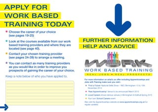 For more information on what’s on offer including Apprenticeships and 
Jobs with Training make sure you visit:- 
‘Find a Future’ National Skills Show – NEC Birmingham 13 to 15th 
November 2014 
‘Real Apprenticeship’ Venue to be announced March 2015 
Local Careers shows Various venues in Birmingham & Solihull Spring 2015 
Your own School Careers event 
Also visit the Apprenticeships website at www.apprenticeships.org.uk for 
regular updates. 
Choose the career of your choice 
(see pages 19-25) 
Look at the courses available from our work 
based training providers and where they are 
located (see page 40). 
Contact your chosen training provider 
(see pages 24-39) to arrange a meeting. 
You can contact as many training providers 
as you would like in order to improve you 
prospects of gaining the career of your choice. 
Keep a note below of who you have applied to. 
42 
 
