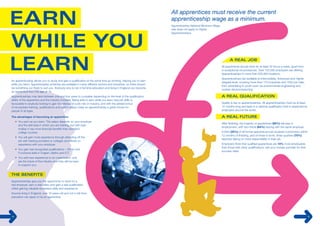 All apprentices must receive the current 
apprenticeship wage as a minimum. 
Apprenticeship National Minimum Wage 
rate does not apply to Higher 
Apprenticeships. 
All apprentices should work for at least 30 hours a week, apart from 
in exceptional circumstances. Over 150,000 employers are offering 
Apprenticeships in more than 200,000 locations. 
Apprenticeships are available at Intermediate, Advanced and Higher 
(degree) level, covering more than 170 industries and 1500 job roles, 
from advertising to youth work via environmental engineering and 
nuclear decommissioning. 
An apprenticeship allows you to study and gain a qualification at the same time as working, helping you to earn 
while you learn. Apprenticeship schemes are available in many different sectors and industries, so there should 
be something out there to suit you. Anybody who is not in full time education and living in England can become 
an apprentice from the age of 16. 
Apprenticeships may take between one and four years to complete depending on the level of the qualification, 
ability of the apprentice and the industry involved. Being able to earn while you learn new job skills is 
favourable to anybody looking to gain knowledge of a job role or industry, and with the added bonus 
of recognised training, qualifications and paid holidays make an apprenticeship a great choice for 
people of all ages. 
The advantages of becoming an apprentice: 
• You earn as you learn. The salary depends on your employer 
and the skill area in which you are training, but with paid 
holiday it has more financial benefits than standard 
college courses. 
• You will gain more experience through attending off the 
job with training providers or colleges and hands on 
experience with your employer. 
• You gain real recognised qualifications – NVQs and 
Functional skills in English, Maths and ICT. 
• You add new experience to an organisation, and 
are the future of the industry and they will be keen 
to support you. 
Apprenticeships give you the opportunity to work for a 
real employer, earn a real salary and gain a real qualification 
whilst gaining valuable workplace skills and experience. 
Anyone living in England, over 16 years old and not in full-time 
education can apply to be an apprentice. 
Quality is key to apprenticeships. All apprenticeships must be at least 
12 months long and lead to a national qualification that is respected by 
employers around the world. 
After finishing, the majority of apprentices (85%) will stay in 
employment, with two-thirds (64%) staying with the same employer. 
A third (32%) of all former apprentices had received a promotion within 
12 months of finishing, and of those in work, three quarters (75%) 
reported taking on more responsibility in their job. 
Employers think that qualified apprentices are 15% more employable 
than those with other qualifications, ask your chosen provider for their 
success rates. 
4 5 
 