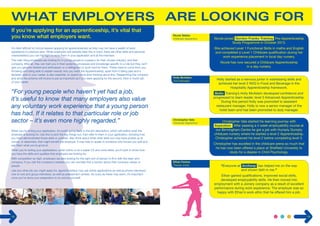 If you’re applying for an apprenticeship, it’s vital that 
you know what employers want. 
It’s often difficult for school-leavers applying for apprenticeships as they may not have a wealth of work 
experience or previous jobs. While employers will certainly bear this in mind, there are other skills and personal 
characteristics you can highlight to wow them in your application and at the interview. 
The main thing employers are looking for in young people is a passion for their chosen industry, and their 
company. After all, they can train you in their systems, processes and knowledge specific to a role but they can’t 
give you genuine interest and enthusiasm or a willingness to work hard for them. These need to come from you. 
Knowing and being able to explain exactly why you want the Apprenticeship, apart from it being paid and a 
fantastic start to your career, is also essential, so spend some time thinking about this. Researching the company 
and what the scheme will involve is just as important as if you were applying for the second, third or fourth job 
of your career. 
“For young people who haven’t yet had a job, 
it’s useful to know that many employers also value 
any voluntary work experience that a young person 
has had. If it relates to that particular role or job 
sector – it’s even more highly regarded.” 
When you’re writing your application, it’s worth going back to the job description, which will outline what the 
employer is looking for. Use this to pick the key things out, then refer to them in your application, showing how 
you have demonstrated those skills or qualities. Also think about what other skills you may have picked up at 
school, or elsewhere, that might benefit the employer. It may help to speak to someone who knows you well and 
ask them what you’re good at. 
When you’re writing your applications, either online or as a paper CV and cover letter, you’ll want to show how 
you have the skills and qualities that employers are looking for. 
With competition so high, employers are also looking for the right sort of person to fit in with the team and 
company. If you visit the company’s website you can normally find a section about their company values or 
people. 
Like any other job you might apply for, apprenticeships may use online applications as well as phone interviews, 
one-to-one and group interviews, as well as assessment centres. As scary as these may seem, it’s important 
once you’ve done your preparation to try and be yourself. 
12 
13 
Nicole Stibbs 
Childcare Apprentice Nicole joined Gordon Franks Training Pre-Apprenticeship 
Holly McAdam 
Duty Manager 
Christopher Vale 
Childcare Apprentice 
Ethan Fenton 
Trainee Joiner 
Study Programme in October 2013. 
She achieved Level 1 Functional Skills in maths and English 
and completed a Level 1 Childcare qualification during her 
work experience placement in local day nursery. 
Nicole has now secured a Childcare Apprenticeship 
in a day nursery. 
Holly started as a nervous junior in waitressing skills and 
achieved her level 2 NVQ in Food and Beverage in the 
Hospitality Apprenticeship framework. 
Bellis Training’s Holly McAdam developed confidence and 
progressed to team leader, level 3 Advanced Apprenticeship. 
During this period Holly was promoted to assistant 
restaurant manager. Holly is now a senior manager of the 
hotel team and has been promoted to duty manager. 
Christopher Vale started his learning journey with 
Aspiration. After passing a 4 week employability course at 
our Birmingham Centre he got a job with Humpty Dumpty 
childcare nursery where he started a level 2 Apprenticeship. 
Christopher achieved his level 2 before completing level 3. 
Christopher has excelled in the childcare arena so much that 
he has now been offered a place at Sheffield University to 
study for a degree in Child Psychology. 
“Everyone at Archway has helped me on the way 
and shown faith in me.” 
Ethan gained qualifications, improved social skills, 
developed employability skills. He then moved into 
employment with a Joinery company as a result of excellent 
performance during work experience. The employer was so 
happy with Ethan’s work ethic that he offered him a job. 
 