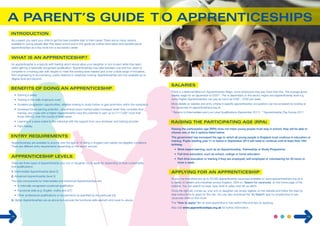 As a parent you want your child to get the best possible start in their career. There are so many options 
available to young people after they leave school and in this guide we outline information and benefits about 
apprenticeships as a key route into a successful career. 
An apprenticeship is a real job with training which would allow your daughter or son to earn while they learn, 
whilst gaining a nationally recognised qualification. Apprenticeships may take between one and four years to 
complete to a training plan with targets to meet the working level needed and cover a wide range of industries, 
from engineering to accountancy, public relations to veterinary nursing. Apprenticeships are now available up to 
degree level and beyond. 
• Earning a salary 
• Training in the skills employers want 
• Excellent progression opportunities, whether looking to study further or gain promotion within the workplace 
• Increased future earning potential – apprentices enjoy marked salary increases when they complete their 
training, and those with a Higher Apprenticeship have the potential to earn up to £117,000* more than 
those without, over the course of their career 
• Learning at a pace suited to the individual with the support from your employer and training provider. 
• Paid holiday. 
Apprenticeships are available to anyone over the age of 16, living in England who satisfy the eligibility conditions. 
There are different entry requirements depending on the sector and job. 
There are three types of Apprenticeship your son or daughter could apply for depending on their current skills 
and qualifications: 
1. Intermediate Apprenticeship (level 2) 
2. Advanced Apprenticeship (level 3) 
The core components for Intermediate and Advanced Apprenticeships are: 
• A nationally recognised vocational qualification 
• Functional skills (e.g. English, maths and ICT) 
• Other professional qualifications or requirements as specified by the particular job. 
3. Higher Apprenticeships are as above but exclude the functional skills element and Level 4+ above. 
There is a National Minimum Apprenticeship Wage, some employers may pay more than this. The average gross 
weekly wage for an apprentice is £200**. This is dependant on the sector, region and apprenticeship level e.g. 
some Higher Apprenticeships can pay as much as £300 – £500 per week. 
More details on salaries and entry criteria in specific apprenticeship occupations can be accessed by looking at 
the vacancies on apprenticeships.org.uk. 
* Returns to Intermediate and Low Level Qualifications (September 2011) **Apprenticeship Pay Survey 2011 
Raising the participation age (RPA) does not mean young people must stay in school, they will be able to 
choose one of the 3 options listed below. 
The government has increased the age to which all young people in England must continue in education or 
training. Pupils starting year 11 or below in September 2013 will need to continue until at least their 18th 
birthday. 
• Work-based learning, such as an Apprenticeship, Traineeship or Study Programme 
• Full-time education, such as school, college or home education 
• Part-time education or training if they are employed, self-employed or volunteering for 20 hours or 
more a week. 
At any one time there are up to 20,000 apprenticeship vacancies available on www.apprenticeships.org.uk in 
a variety of careers and industries across England. Click on ‘Search for vacancies’ on the home page of the 
website. You can search by area, type, level or salary and set up alerts. 
Once the right job comes up, your son or daughter can simply register on the website and follow the step by 
step instructions to apply for the role. You can also download the ‘Av Search’ app for smartphone to see 
vacancies while on the move. 
The “How to apply” film at www.apprentice.tv has useful hints and tips on applying. 
Also visit www.apprenticeships.org.uk for further information. 
14 15 
 