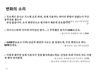 변화의 소리
14
 프로젝트 끝나고 시스템 오픈 하면, 실제 사용자는 데이터 통합이 잘됐는지 무슨
솔루션을 썼는지
관심 없습니다. 오직 화면만으로 평가하기 때문에 중요합니다.
- A 보험사. 정보기획 담당임
원
 비즈니스와 IT 사이에 비어있던 뭔가…그 부족했던 뭔가가 UXB로군요.
- B 증권사. 차세대시스템 수행PM
 (UXB완료보고 이후) 단순히 화면만 나오는 줄 알았는데, 이건 화면으로 하는
BPR인데요. - B 증권사. 정보기획 담당임원
 이렇게 해주면 실제 사용자가 정말 좋아하겠는데요. 선정된 과제 이외의 것도 이렇
게 해야 되야텐데. - C 증권사. 차세대시스템 프로젝트, 개발PL
- D 보험사. 차세대시스템 프로젝트, 현업담당자
 